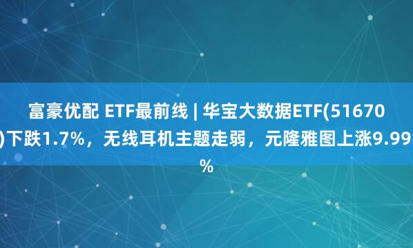 富豪优配 ETF最前线 | 华宝大数据ETF(516700)下跌1.7%，无线耳机主题走弱，元隆雅图上涨9.99%