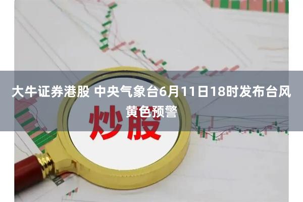 大牛证券港股 中央气象台6月11日18时发布台风黄色预警