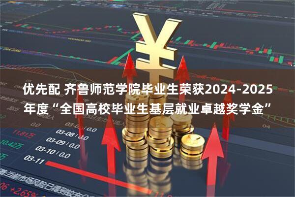 优先配 齐鲁师范学院毕业生荣获2024-2025年度“全国高校毕业生基层就业卓越奖学金”