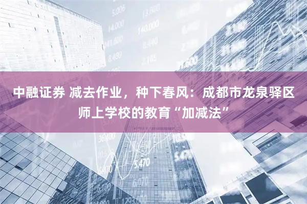 中融证券 减去作业，种下春风：成都市龙泉驿区师上学校的教育“加减法”