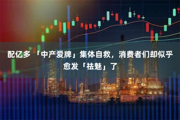 配亿多 「中产爱牌」集体自救，消费者们却似乎愈发「祛魅」了