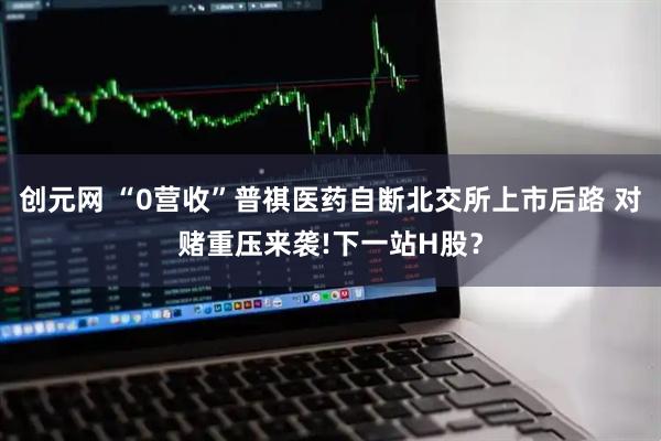 创元网 “0营收”普祺医药自断北交所上市后路 对赌重压来袭!下一站H股？