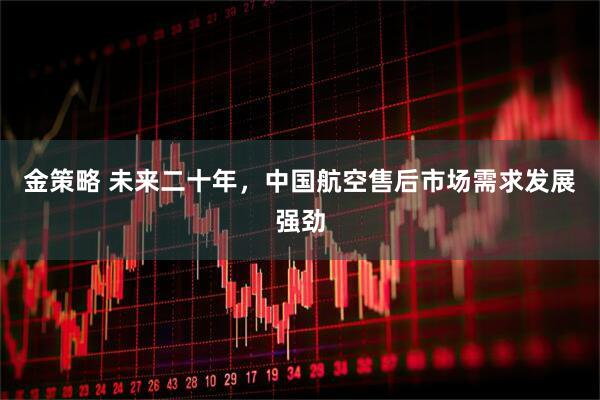 金策略 未来二十年，中国航空售后市场需求发展强劲