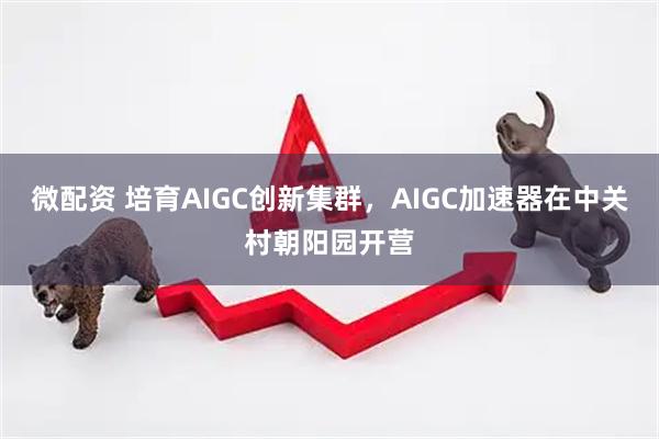 微配资 培育AIGC创新集群，AIGC加速器在中关村朝阳园开营