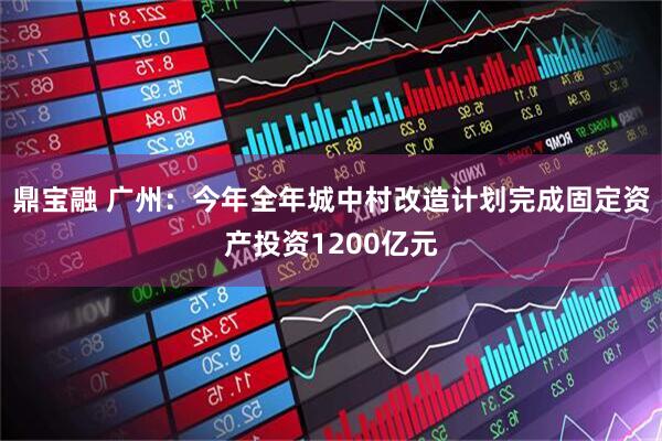 鼎宝融 广州：今年全年城中村改造计划完成固定资产投资1200亿元