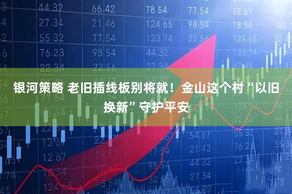 银河策略 老旧插线板别将就！金山这个村“以旧换新”守护平安