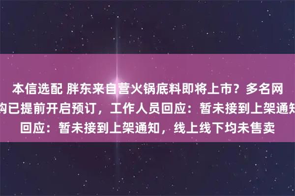 本信选配 胖东来自营火锅底料即将上市？多名网友曝光实物图，有代购已提前开启预订，工作人员回应：暂未接到上架通知，线上线下均未售卖