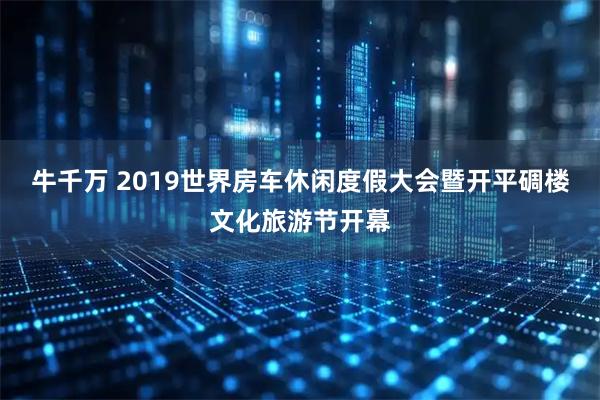 牛千万 2019世界房车休闲度假大会暨开平碉楼文化旅游节开幕