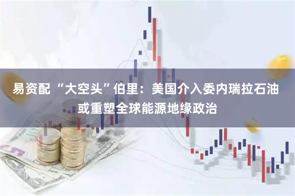 易资配 “大空头”伯里：美国介入委内瑞拉石油 或重塑全球能源地缘政治