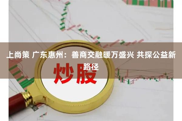 上尚策 广东惠州：善商交融暖万盛兴 共探公益新路径