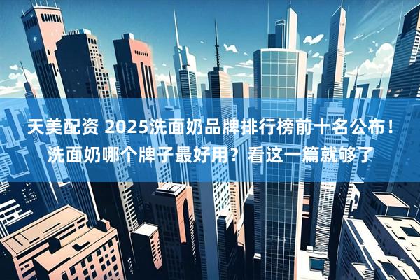 天美配资 2025洗面奶品牌排行榜前十名公布！洗面奶哪个牌子最好用？看这一篇就够了