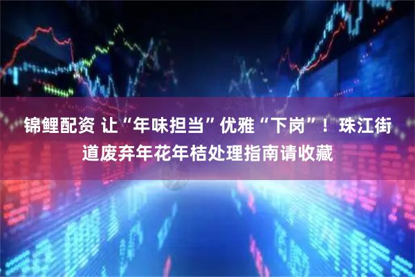 锦鲤配资 让“年味担当”优雅“下岗”！珠江街道废弃年花年桔处理指南请收藏