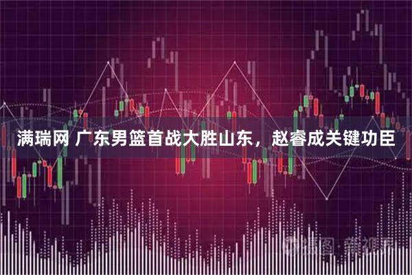 满瑞网 广东男篮首战大胜山东,赵睿成关键功臣