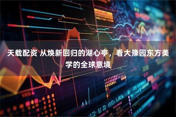天载配资 从焕新回归的湖心亭，看大豫园东方美学的全球意境