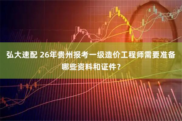 弘大速配 26年贵州报考一级造价工程师需要准备哪些资料和证件？