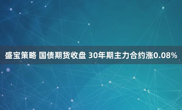 盛宝策略 国债期货收盘 30年期主力合约涨0.08%