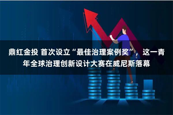 鼎红金投 首次设立“最佳治理案例奖”，这一青年全球治理创新设计大赛在威尼斯落幕