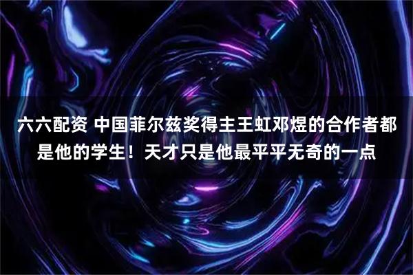 六六配资 中国菲尔兹奖得主王虹邓煜的合作者都是他的学生！天才只是他最平平无奇的一点
